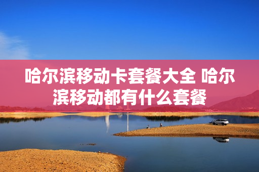 哈尔滨移动卡套餐大全 哈尔滨移动都有什么套餐