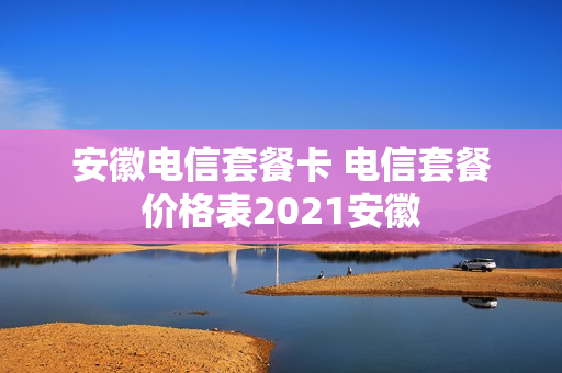 安徽电信套餐卡 电信套餐价格表2021安徽