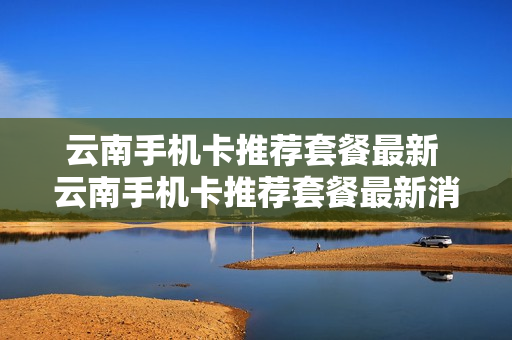 云南手机卡推荐套餐最新 云南手机卡推荐套餐最新消息
