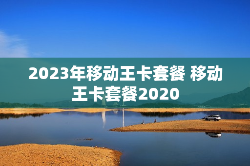 2023年移动王卡套餐 移动王卡套餐2020