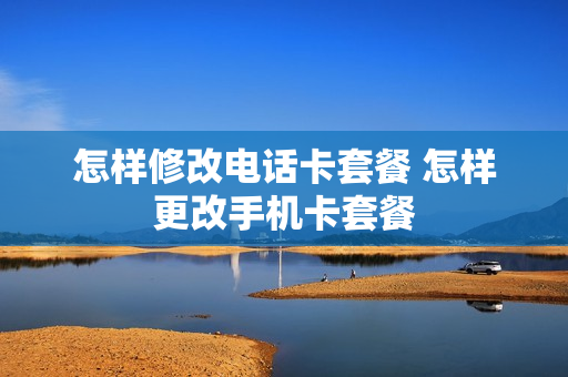怎样修改电话卡套餐 怎样更改手机卡套餐
