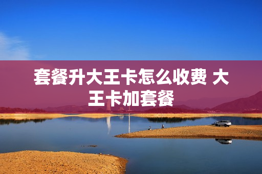套餐升大王卡怎么收费 大王卡加套餐
