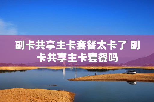 副卡共享主卡套餐太卡了 副卡共享主卡套餐吗