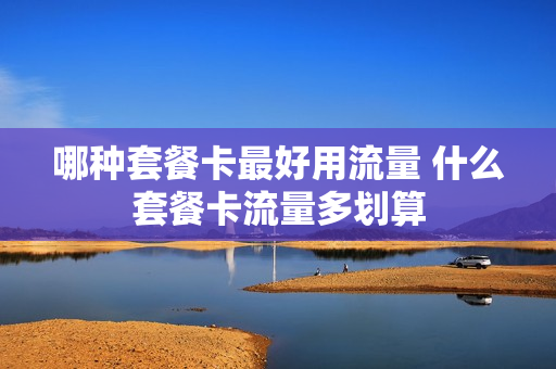 哪种套餐卡最好用流量 什么套餐卡流量多划算