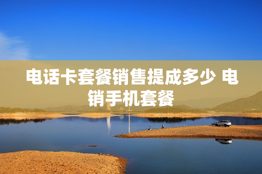 电话卡套餐销售提成多少 电销手机套餐