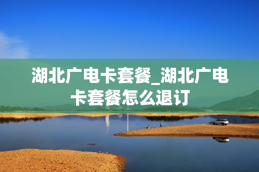 湖北广电卡套餐_湖北广电卡套餐怎么退订