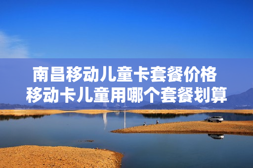 南昌移动儿童卡套餐价格 移动卡儿童用哪个套餐划算