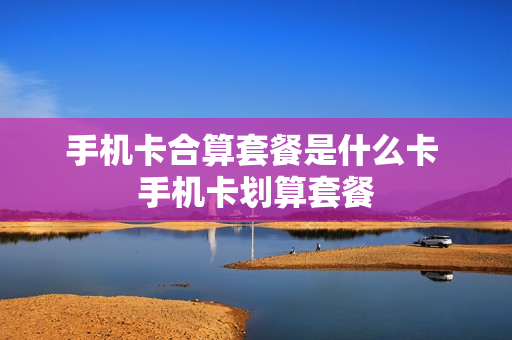 手机卡合算套餐是什么卡 手机卡划算套餐