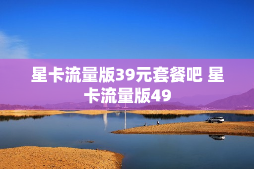 星卡流量版39元套餐吧 星卡流量版49