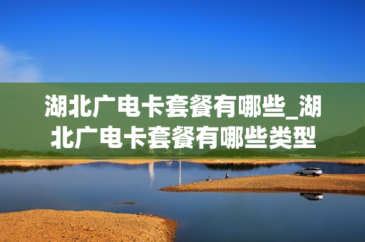 湖北广电卡套餐有哪些_湖北广电卡套餐有哪些类型