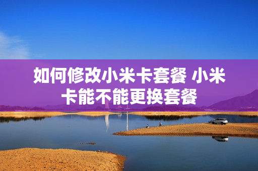 如何修改小米卡套餐 小米卡能不能更换套餐