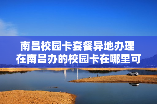 南昌校园卡套餐异地办理 在南昌办的校园卡在哪里可以注销