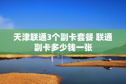 天津联通3个副卡套餐 联通副卡多少钱一张