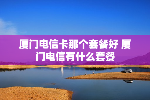 厦门电信卡那个套餐好 厦门电信有什么套餐
