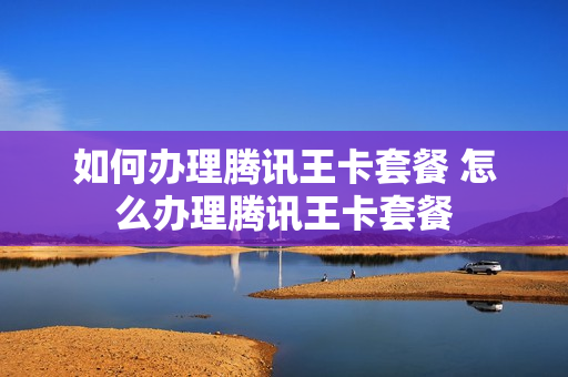 如何办理腾讯王卡套餐 怎么办理腾讯王卡套餐