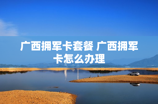 广西拥军卡套餐 广西拥军卡怎么办理