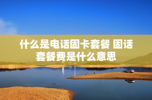 什么是电话固卡套餐 固话套餐费是什么意思