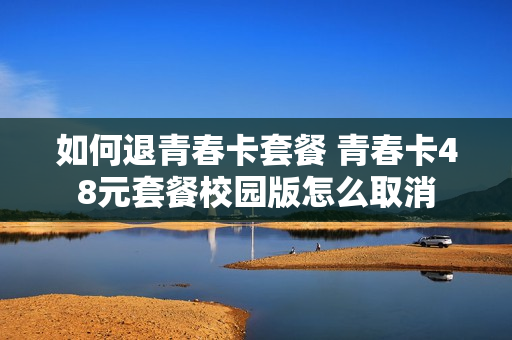 如何退青春卡套餐 青春卡48元套餐校园版怎么取消