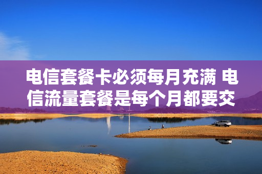 电信套餐卡必须每月充满 电信流量套餐是每个月都要交固定的钱吗