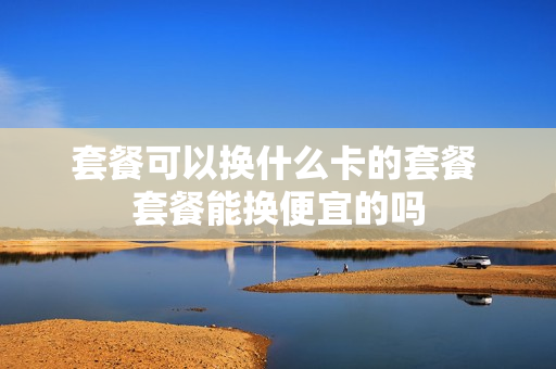 套餐可以换什么卡的套餐 套餐能换便宜的吗