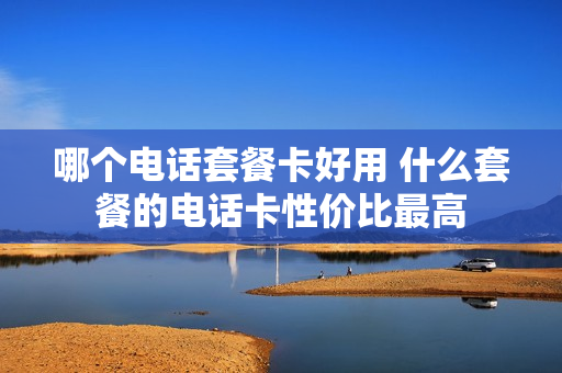 哪个电话套餐卡好用 什么套餐的电话卡性价比最高
