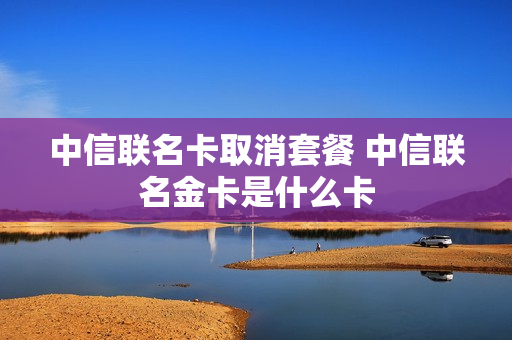 中信联名卡取消套餐 中信联名金卡是什么卡
