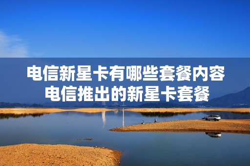 电信新星卡有哪些套餐内容 电信推出的新星卡套餐