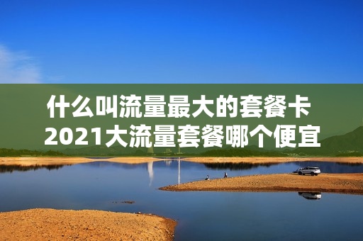 什么叫流量最大的套餐卡 2021大流量套餐哪个便宜