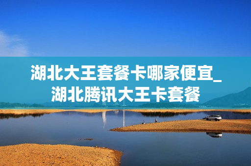 湖北大王套餐卡哪家便宜_湖北腾讯大王卡套餐