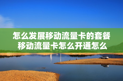 怎么发展移动流量卡的套餐 移动流量卡怎么开通怎么充费