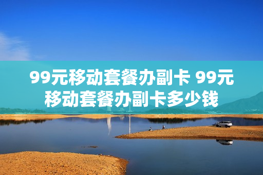 99元移动套餐办副卡 99元移动套餐办副卡多少钱