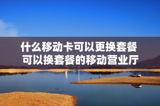 什么移动卡可以更换套餐 可以换套餐的移动营业厅
