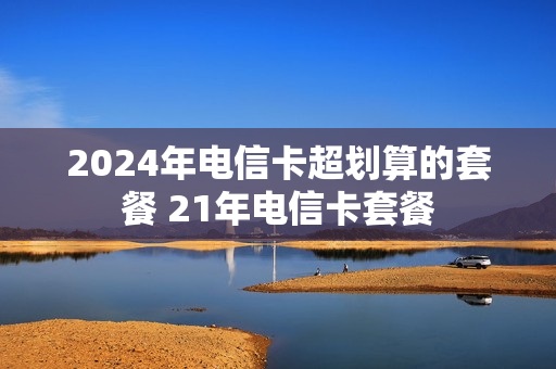 2024年电信卡超划算的套餐 21年电信卡套餐
