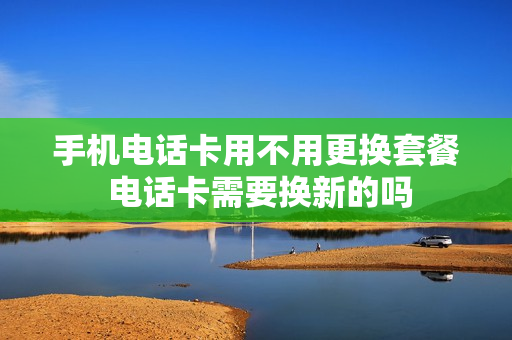 手机电话卡用不用更换套餐 电话卡需要换新的吗