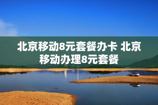 北京移动8元套餐办卡 北京移动办理8元套餐