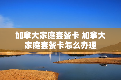 加拿大家庭套餐卡 加拿大家庭套餐卡怎么办理