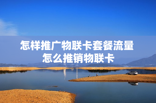 怎样推广物联卡套餐流量 怎么推销物联卡