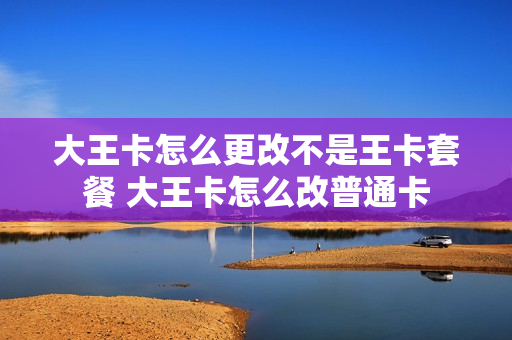 大王卡怎么更改不是王卡套餐 大王卡怎么改普通卡