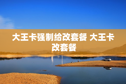大王卡强制给改套餐 大王卡 改套餐