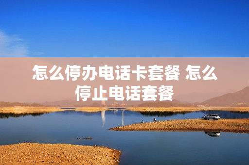 怎么停办电话卡套餐 怎么停止电话套餐