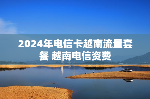 2024年电信卡越南流量套餐 越南电信资费