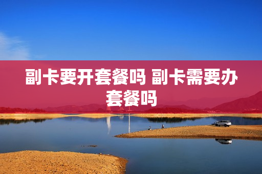 副卡要开套餐吗 副卡需要办套餐吗