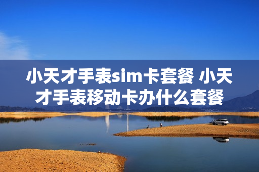 小天才手表sim卡套餐 小天才手表移动卡办什么套餐