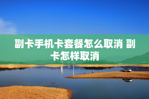 副卡手机卡套餐怎么取消 副卡怎样取消