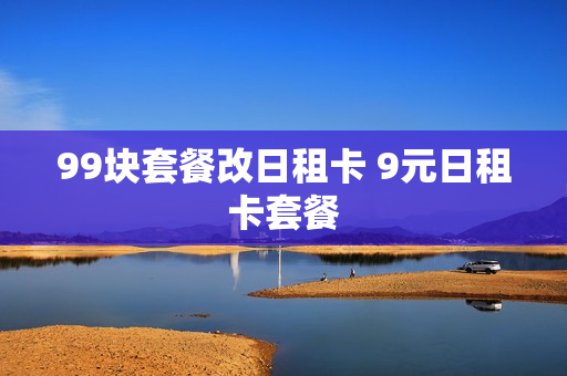 99块套餐改日租卡 9元日租卡套餐