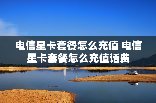 电信星卡套餐怎么充值 电信星卡套餐怎么充值话费