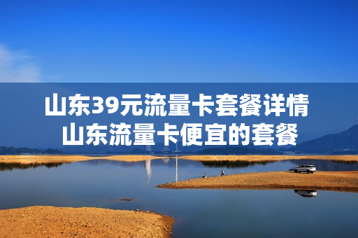 山东39元流量卡套餐详情 山东流量卡便宜的套餐