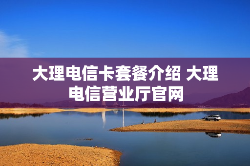 大理电信卡套餐介绍 大理电信营业厅官网