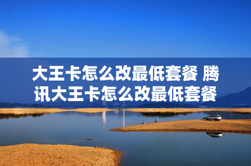 大王卡怎么改最低套餐 腾讯大王卡怎么改最低套餐
