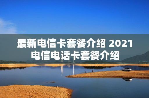 最新电信卡套餐介绍 2021电信电话卡套餐介绍